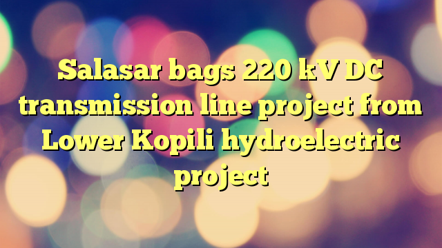 Salasar bags 220 kV DC transmission line project  from Lower Kopili hydroelectric project
