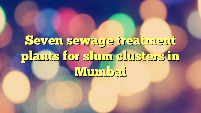 Seven sewage treatment plants for slum clusters in Mumbai