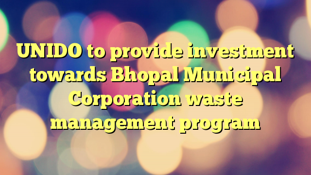 UNIDO to provide investment towards Bhopal Municipal Corporation waste management program