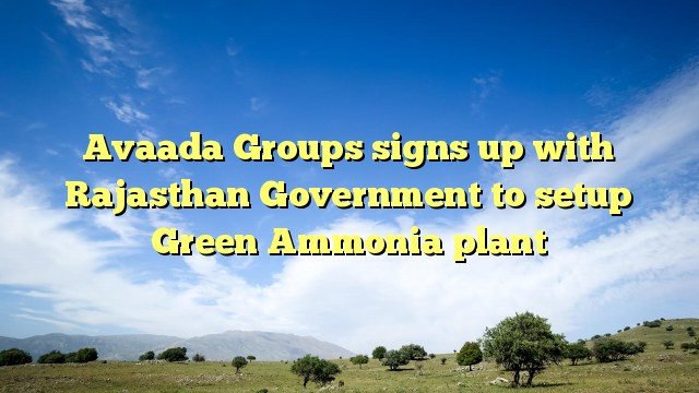 Avaada Groups signs up with Rajasthan Government to setup Green Ammonia plant