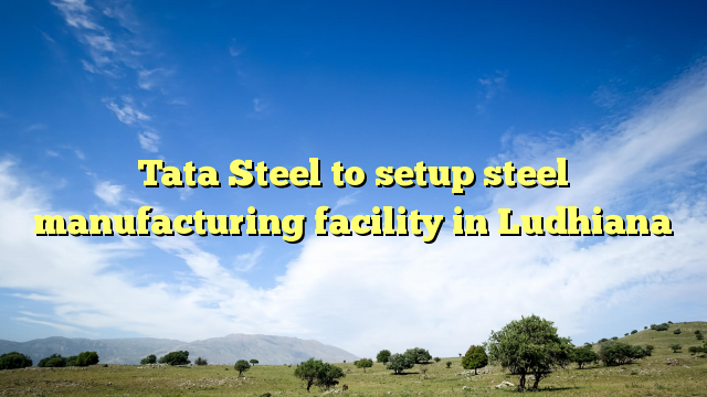 Tata Steel to setup steel manufacturing facility in Ludhiana